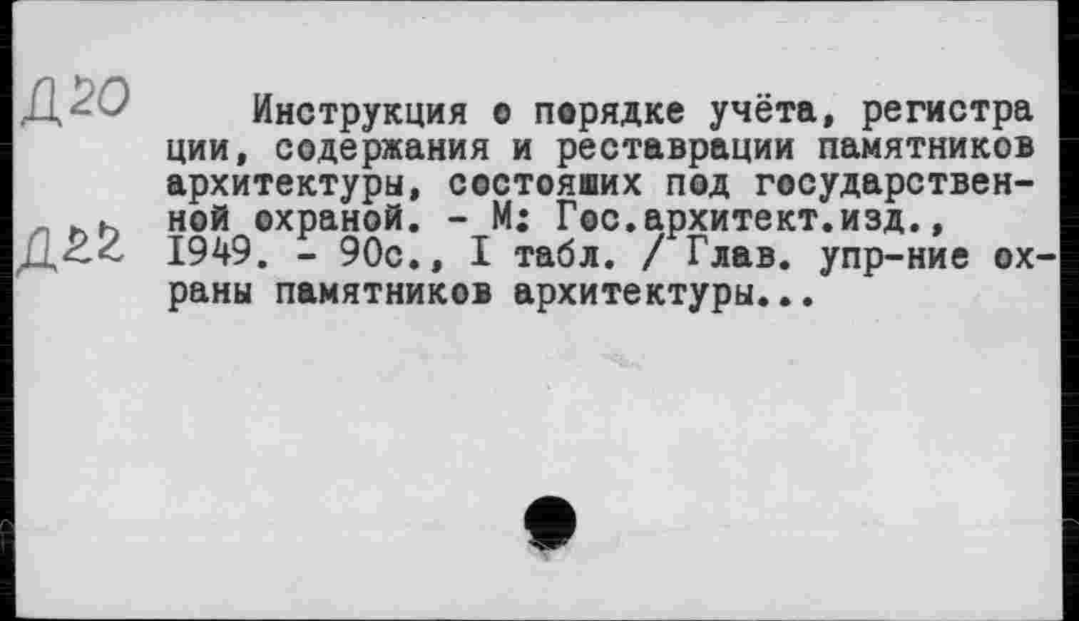 ﻿Д20
Инструкция о порядке учёта, регистра ции, содержания и реставрации памятников архитектуры, состоящих под государственной охраной. - М: Гос.архитект.изд., 1949. - 90с., I табл. / Глав, упр-ние ох раны памятников архитектуры...